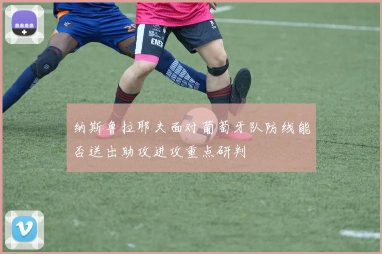 纳斯鲁拉耶夫面对葡萄牙队防线能否送出助攻进攻重点研判