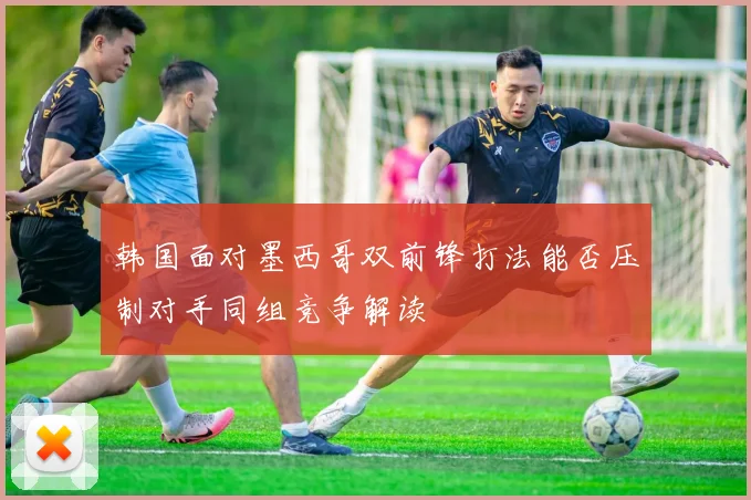 韩国面对墨西哥双前锋打法能否压制对手同组竞争解读