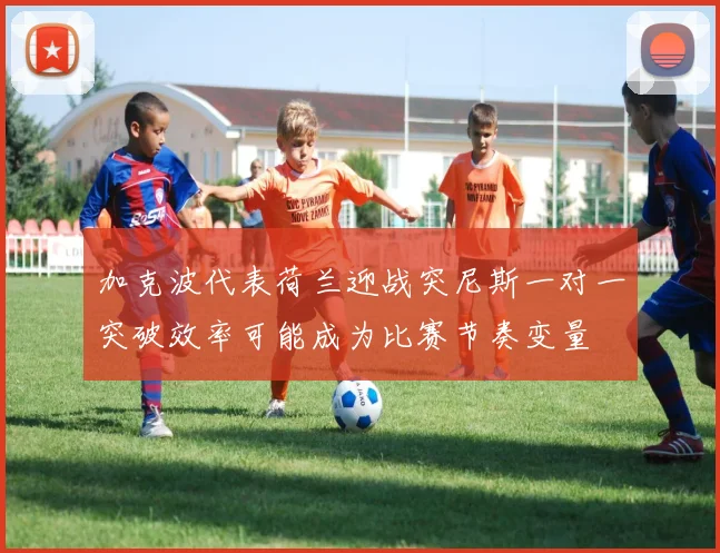 加克波代表荷兰迎战突尼斯一对一突破效率可能成为比赛节奏变量
