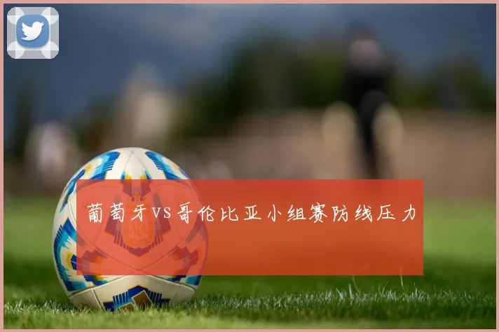 葡萄牙vs哥伦比亚小组赛防线压力