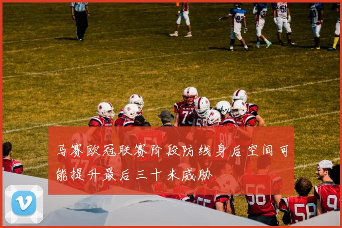马赛欧冠联赛阶段防线身后空间可能提升最后三十米威胁