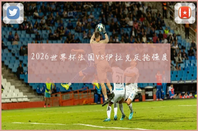 2026世界杯法国vs伊拉克反抢强度