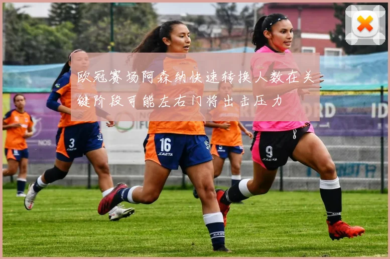 欧冠赛场阿森纳快速转换人数在关键阶段可能左右门将出击压力