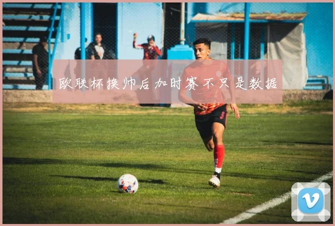 欧联杯换帅后加时赛不只是数据