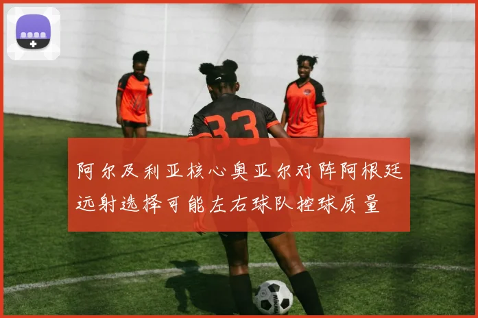 阿尔及利亚核心奥亚尔对阵阿根廷远射选择可能左右球队控球质量