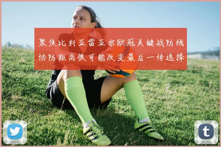 聚焦比利亚雷亚尔欧冠关键战防线协防距离很可能改变最后一传选择