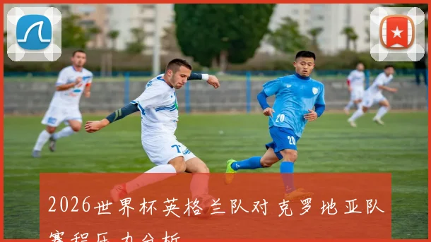 2026世界杯英格兰队对克罗地亚队赛程压力分析