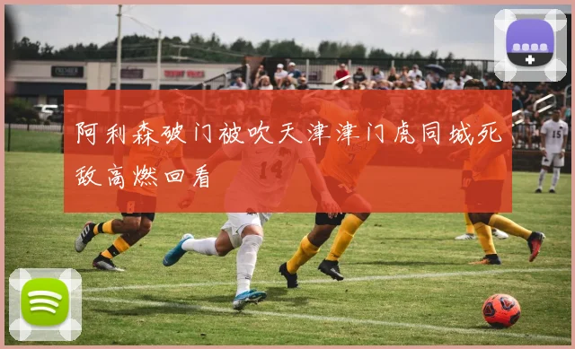 阿利森破门被吹天津津门虎同城死敌高燃回看