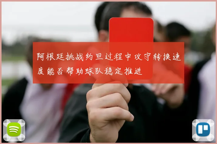 阿根廷挑战约旦过程中攻守转换速度能否帮助球队稳定推进