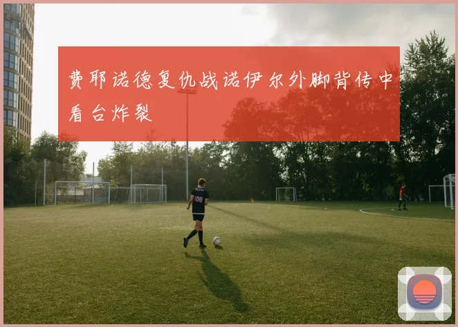 费耶诺德复仇战诺伊尔外脚背传中看台炸裂