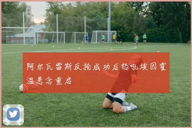 阿尔瓦雷斯反抢成功后怒吼埃因霍温悬念重启