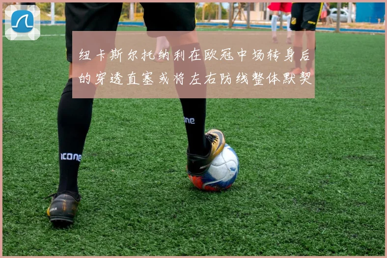 纽卡斯尔托纳利在欧冠中场转身后的穿透直塞或将左右防线整体默契