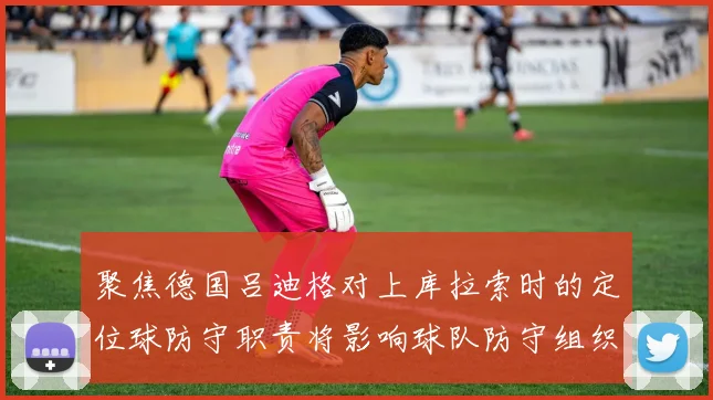 聚焦德国吕迪格对上库拉索时的定位球防守职责将影响球队防守组织