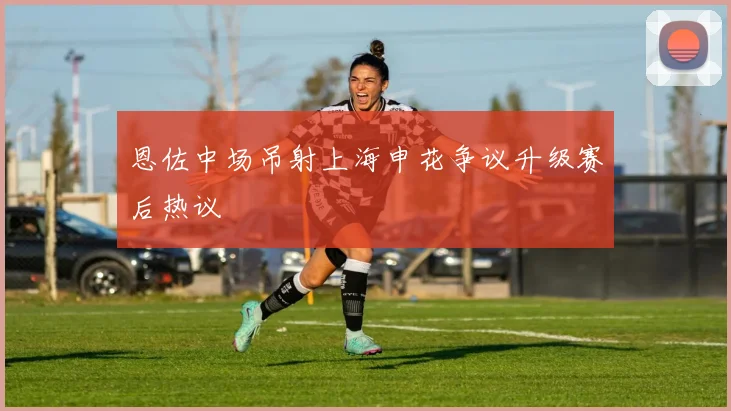 恩佐中场吊射上海申花争议升级赛后热议