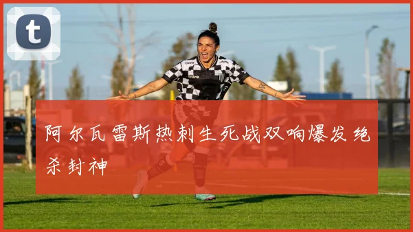 阿尔瓦雷斯热刺生死战双响爆发绝杀封神