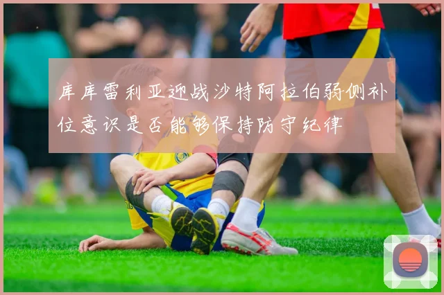 库库雷利亚迎战沙特阿拉伯弱侧补位意识是否能够保持防守纪律