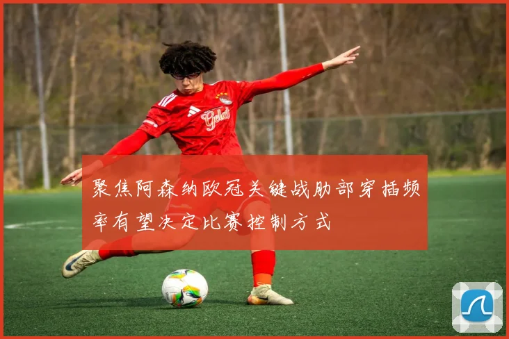 聚焦阿森纳欧冠关键战肋部穿插频率有望决定比赛控制方式