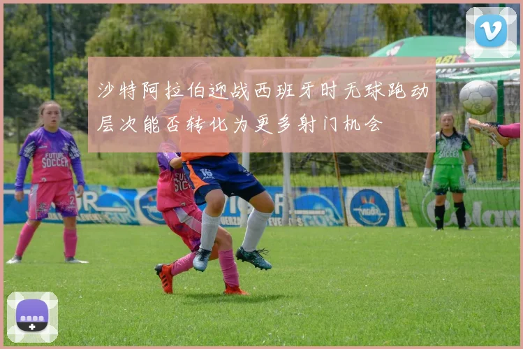 沙特阿拉伯迎战西班牙时无球跑动层次能否转化为更多射门机会