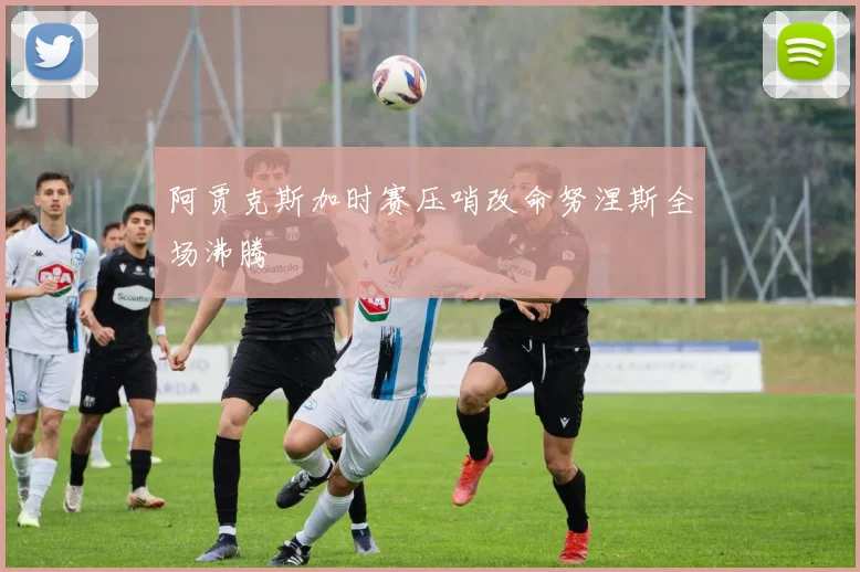 阿贾克斯加时赛压哨改命努涅斯全场沸腾