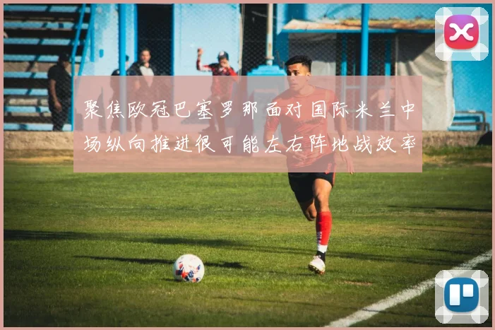 聚焦欧冠巴塞罗那面对国际米兰中场纵向推进很可能左右阵地战效率