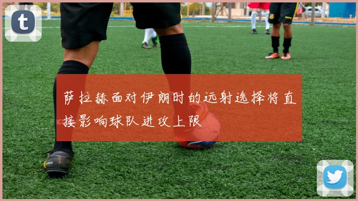 萨拉赫面对伊朗时的远射选择将直接影响球队进攻上限